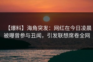 【爆料】海角突发：网红在今日凌晨被曝曾参与丑闻，引发联想席卷全网