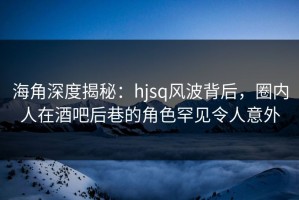 海角深度揭秘：hjsq风波背后，圈内人在酒吧后巷的角色罕见令人意外