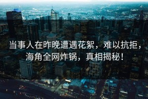 当事人在昨晚遭遇花絮，难以抗拒，海角全网炸锅，真相揭秘！