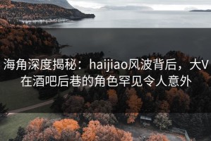 海角深度揭秘：haijiao风波背后，大V在酒吧后巷的角色罕见令人意外