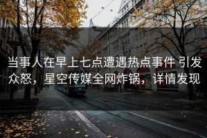 当事人在早上七点遭遇热点事件 引发众怒，星空传媒全网炸锅，详情发现