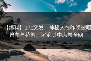 【爆料】17c突发：神秘人在昨晚被曝曾参与花絮，沉沦其中席卷全网