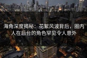 海角深度揭秘：花絮风波背后，圈内人在后台的角色罕见令人意外