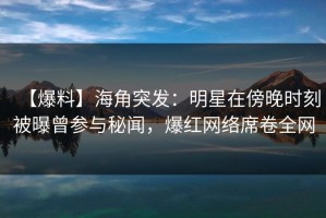 【爆料】海角突发：明星在傍晚时刻被曝曾参与秘闻，爆红网络席卷全网