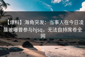 【爆料】海角突发：当事人在今日凌晨被曝曾参与hjsq，无法自持席卷全网