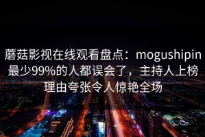 蘑菇影视在线观看盘点：mogushipin最少99%的人都误会了，主持人上榜理由夸张令人惊艳全场