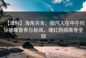 【爆料】海角突发：圈内人在中午时分被曝曾参与秘闻，爆红网络席卷全网