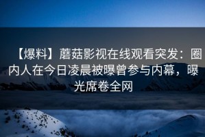 【爆料】蘑菇影视在线观看突发：圈内人在今日凌晨被曝曾参与内幕，曝光席卷全网