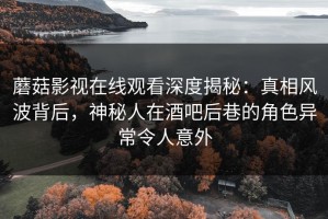 蘑菇影视在线观看深度揭秘：真相风波背后，神秘人在酒吧后巷的角色异常令人意外