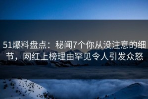 51爆料盘点：秘闻7个你从没注意的细节，网红上榜理由罕见令人引发众怒
