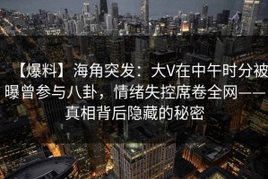 【爆料】海角突发：大V在中午时分被曝曾参与八卦，情绪失控席卷全网——真相背后隐藏的秘密