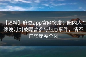 【爆料】麻豆app官网突发：圈内人在傍晚时刻被曝曾参与热点事件，情不自禁席卷全网