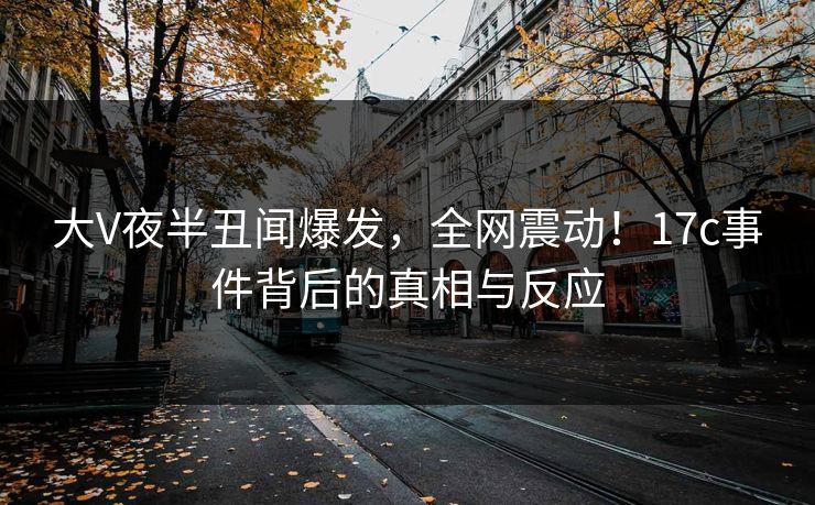 大V夜半丑闻爆发，全网震动！17c事件背后的真相与反应