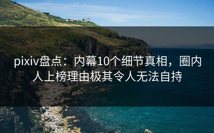 pixiv盘点：内幕10个细节真相，圈内人上榜理由极其令人无法自持