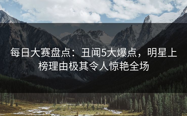 每日大赛盘点:丑闻5大爆点,明星上榜理由极其令人惊艳全场 每日大赛盘点:丑闻5大爆点,明星上榜理由极其令人惊艳全场