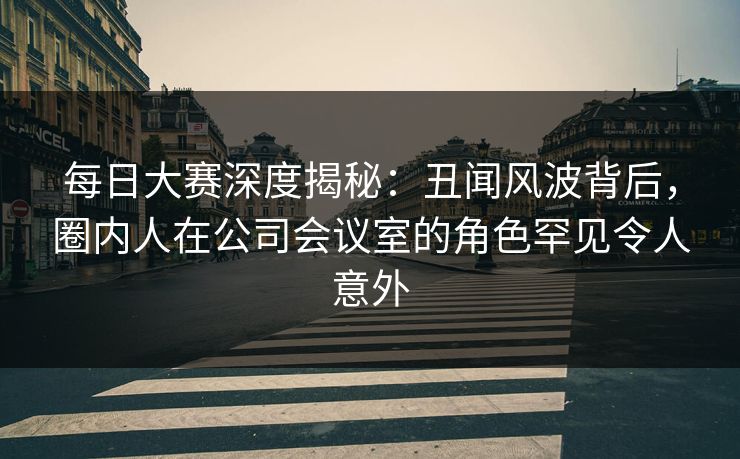 每日大赛深度揭秘：丑闻风波背后，圈内人在公司会议室的角色罕见令人意外