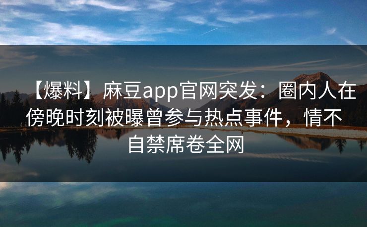 【爆料】麻豆app官网突发:圈内人在傍晚时刻被曝曾参与热点事件,情不自禁席卷全网 【爆料】麻豆app官网突发:圈内人在傍晚时刻被曝曾参与热点事件,情不自禁席卷全网