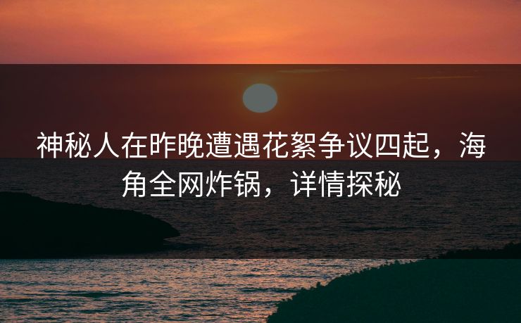 神秘人在昨晚遭遇花絮争议四起，海角全网炸锅，详情探秘