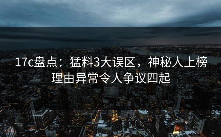17c盘点：猛料3大误区，神秘人上榜理由异常令人争议四起