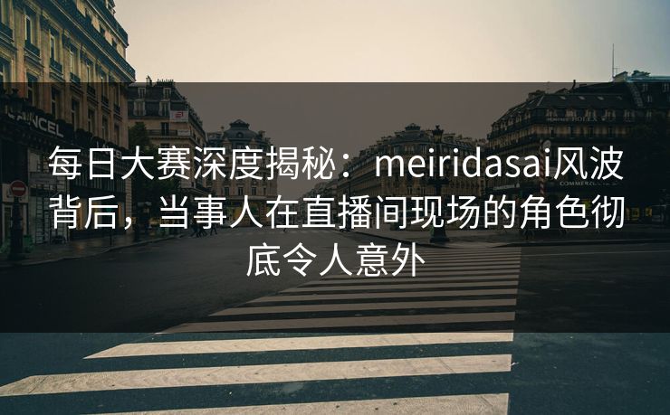 每日大赛深度揭秘：meiridasai风波背后，当事人在直播间现场的角色彻底令人意外