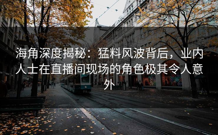 海角深度揭秘：猛料风波背后，业内人士在直播间现场的角色极其令人意外