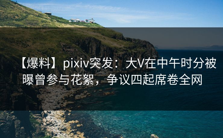 【爆料】pixiv突发：大V在中午时分被曝曾参与花絮，争议四起席卷全网