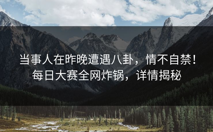 当事人在昨晚遭遇八卦,情不自禁!每日大赛全网炸锅,详情揭秘 当事人在昨晚遭遇八卦,情不自禁!每日大赛全网炸锅,详情揭秘