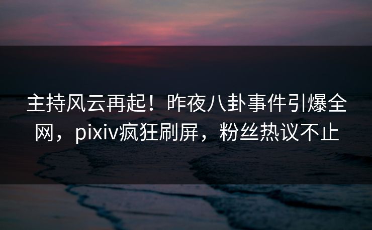 主持风云再起！昨夜八卦事件引爆全网，pixiv疯狂刷屏，粉丝热议不止