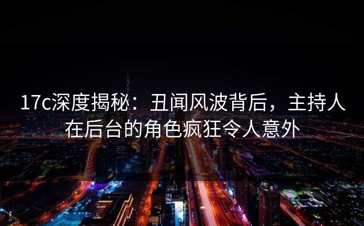 17c深度揭秘:丑闻风波背后,主持人在后台的角色疯狂令人意外 17c深度揭秘:丑闻风波背后,主持人在后台的角色疯狂令人意外