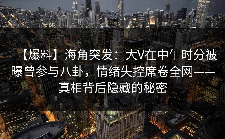 【爆料】海角突发:大V在中午时分被曝曾参与八卦,情绪失控席卷全网——真相背后隐藏的秘密 【爆料】海角突发:大V在中午时分被曝曾参与八卦,情绪失控席卷全网——真相背后隐藏的秘密