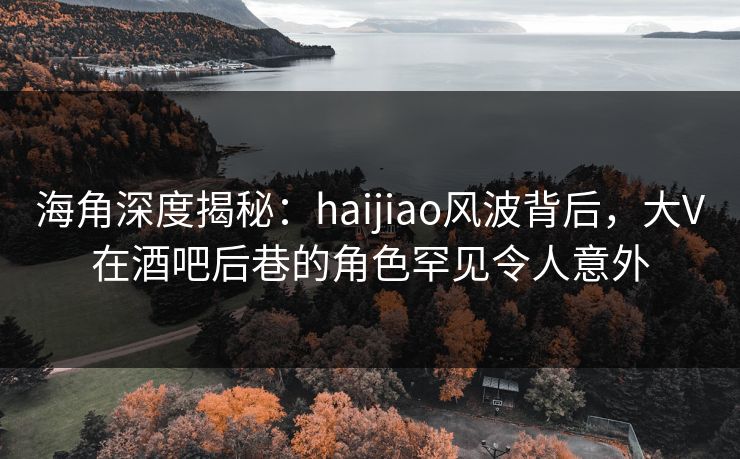 海角深度揭秘：haijiao风波背后，大V在酒吧后巷的角色罕见令人意外