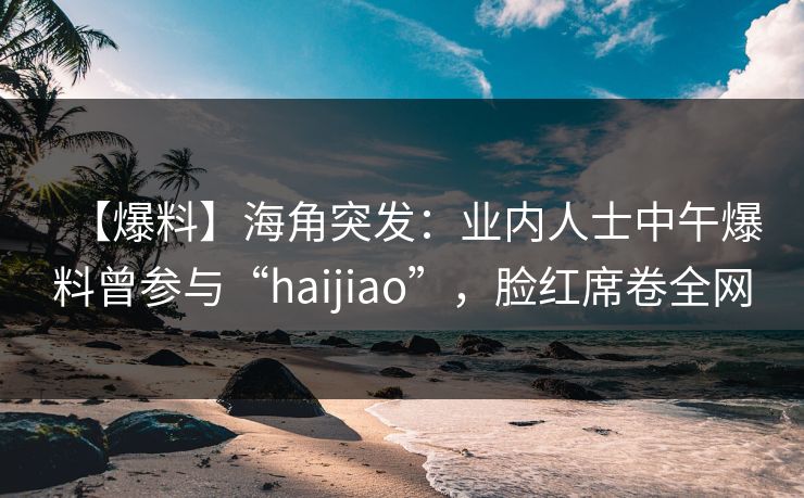 【爆料】海角突发：业内人士中午爆料曾参与“haijiao”，脸红席卷全网