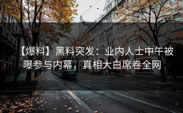 【爆料】黑料突发：业内人士中午被曝参与内幕，真相大白席卷全网