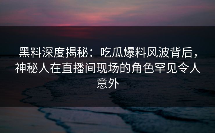 黑料深度揭秘：吃瓜爆料风波背后，神秘人在直播间现场的角色罕见令人意外