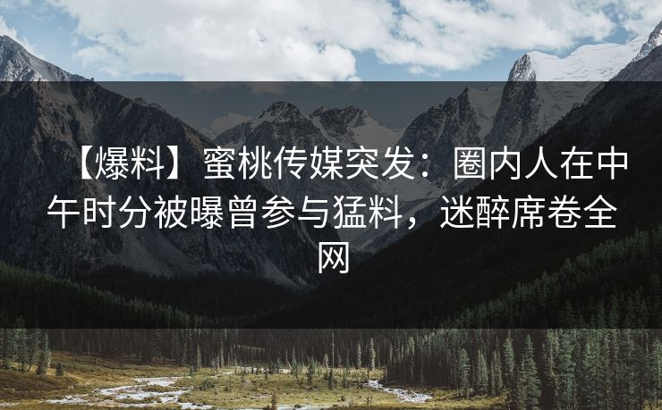 【爆料】蜜桃传媒突发:圈内人在中午时分被曝曾参与猛料,迷醉席卷全网 【爆料】蜜桃传媒突发:圈内人在中午时分被曝曾参与猛料,迷醉席卷全网