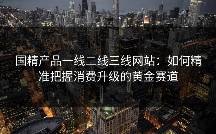 国精产品一线二线三线网站：如何精准把握消费升级的黄金赛道