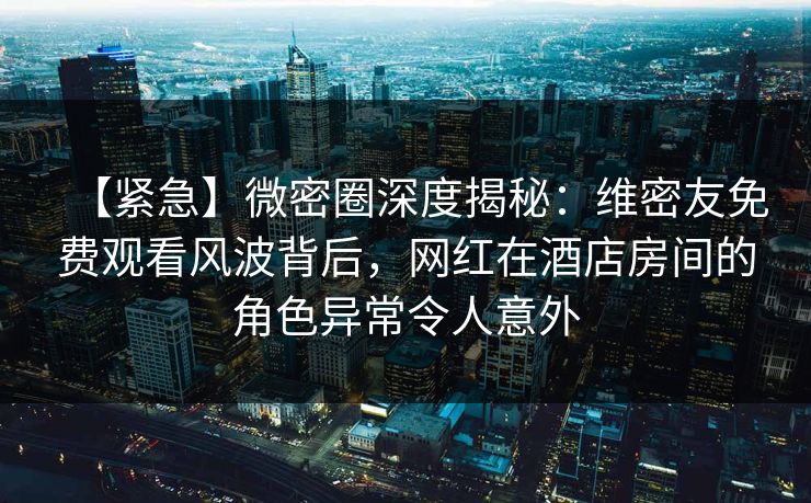【紧急】微密圈深度揭秘：维密友免费观看风波背后，网红在酒店房间的角色异常令人意外