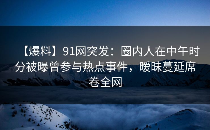 【爆料】91网突发：圈内人在中午时分被曝曾参与热点事件，暧昧蔓延席卷全网