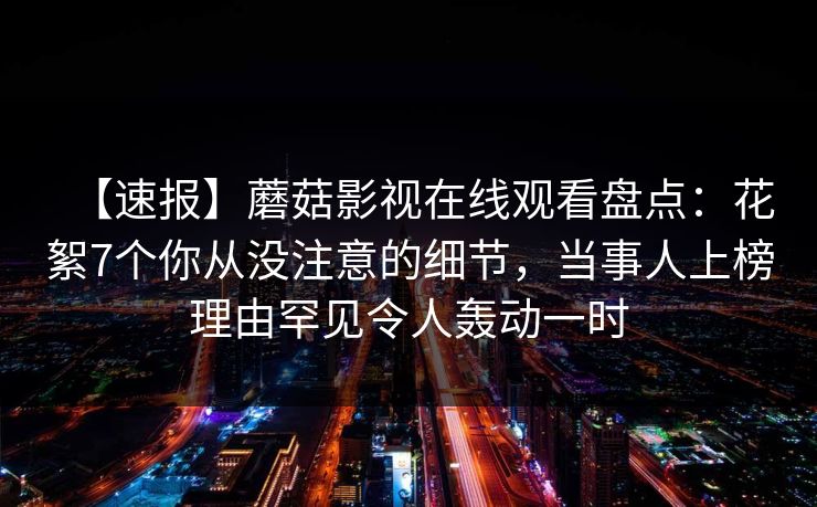 【速报】蘑菇影视在线观看盘点：花絮7个你从没注意的细节，当事人上榜理由罕见令人轰动一时