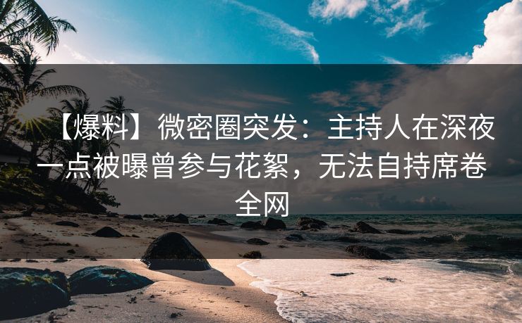 【爆料】微密圈突发：主持人在深夜一点被曝曾参与花絮，无法自持席卷全网