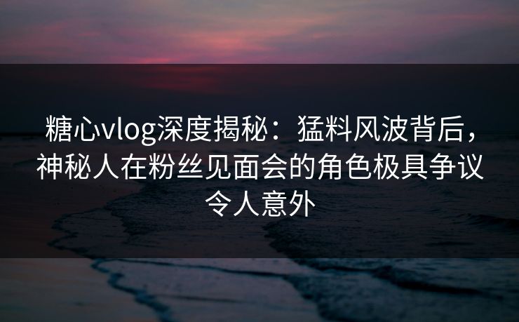 糖心vlog深度揭秘:猛料风波背后,神秘人在粉丝见面会的角色极具争议令人意外 糖心vlog深度揭秘:猛料风波背后,神秘人在粉丝见面会的角色极具争议令人意外