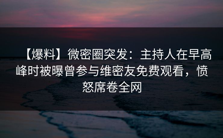 【爆料】微密圈突发：主持人在早高峰时被曝曾参与维密友免费观看，愤怒席卷全网