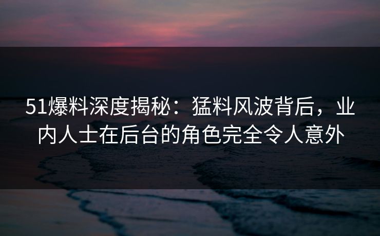 51爆料深度揭秘:猛料风波背后,业内人士在后台的角色完全令人意外 51爆料深度揭秘:猛料风波背后,业内人士在后台的角色完全令人意外