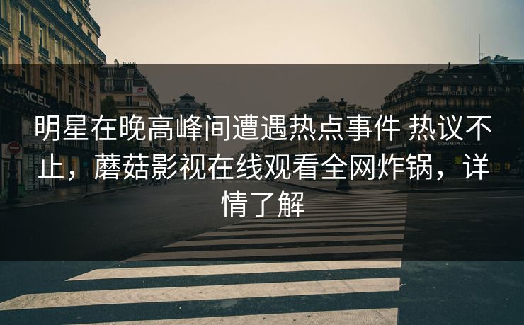 明星在晚高峰间遭遇热点事件 热议不止，蘑菇影视在线观看全网炸锅，详情了解