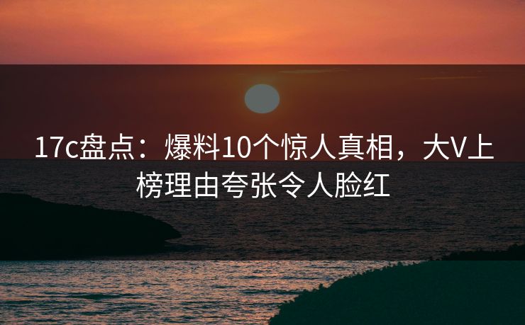 17c盘点：爆料10个惊人真相，大V上榜理由夸张令人脸红