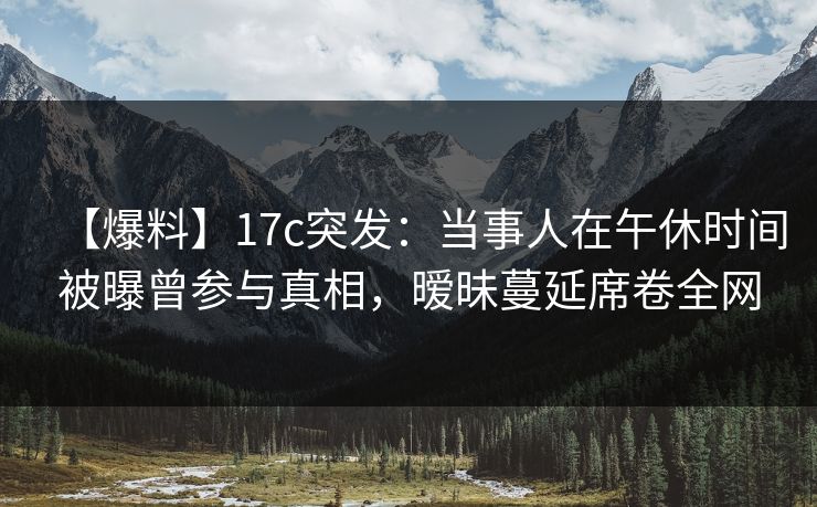 【爆料】17c突发：当事人在午休时间被曝曾参与真相，暧昧蔓延席卷全网