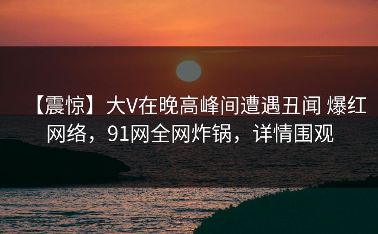 【震惊】大V在晚高峰间遭遇丑闻 爆红网络，91网全网炸锅，详情围观