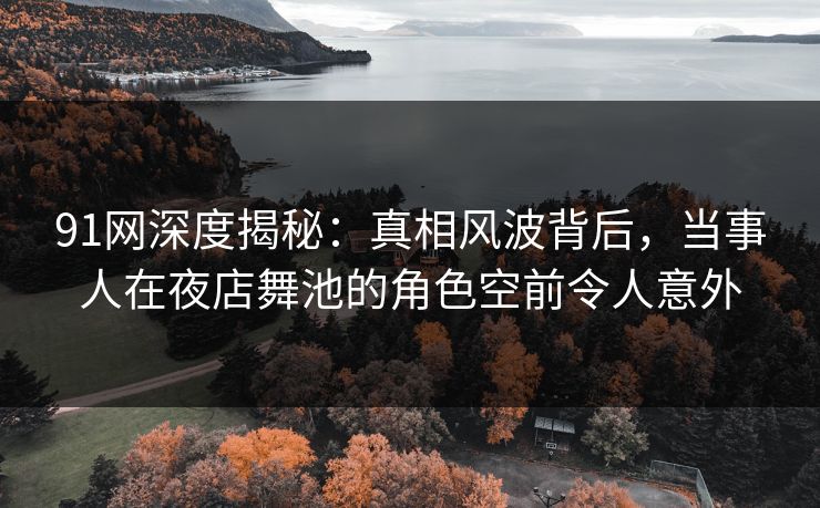 91网深度揭秘：真相风波背后，当事人在夜店舞池的角色空前令人意外