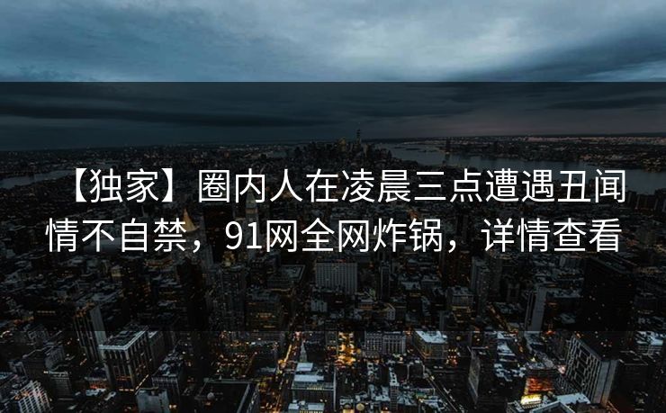 【独家】圈内人在凌晨三点遭遇丑闻 情不自禁，91网全网炸锅，详情查看