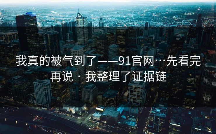 我真的被气到了——91官网…先看完再说 · 我整理了证据链